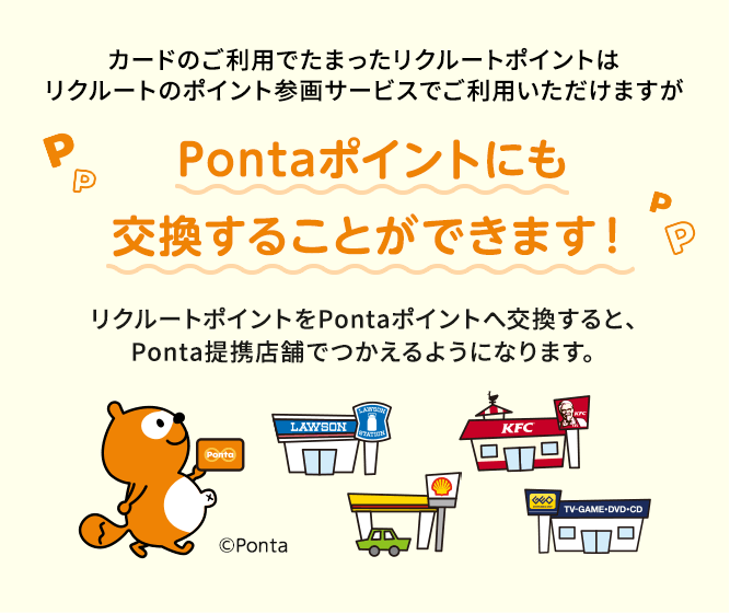 カードのご利用でたまったリクルートポイントはリクルートのポイント参画サービスでご利用いただけますが　Pontaポイントにも交換することができます！リクルートポイントをPontaポイントへ交換すると、Ponta提携店舗でつかえるようになります。
