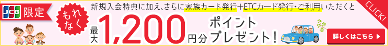 JCB限定　新規入会特典に加え、さらに家族カード発行＋ETCカード発行・ご利用いただくともれなく最大1,200円分ポイントプレゼント！　詳しくはこちら